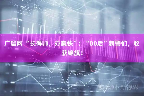 广瑞网 “长得帅，办案快”：“00后”新警们，收获锦旗！