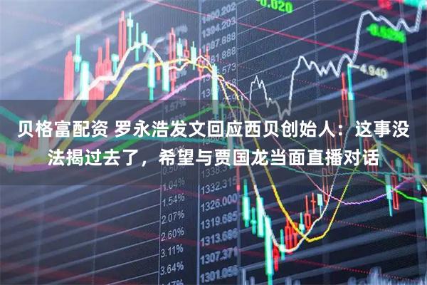 贝格富配资 罗永浩发文回应西贝创始人：这事没法揭过去了，希望与贾国龙当面直播对话