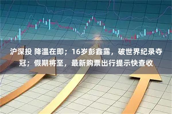 沪深投 降温在即；16岁彭鑫露，破世界纪录夺冠；假期将至，最新购票出行提示快查收
