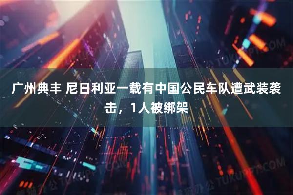 广州典丰 尼日利亚一载有中国公民车队遭武装袭击，1人被绑架