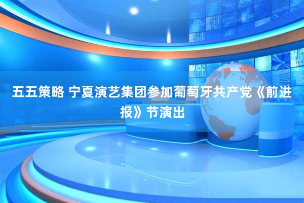 五五策略 宁夏演艺集团参加葡萄牙共产党《前进报》节演出