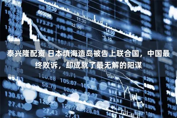 泰兴隆配资 日本填海造岛被告上联合国，中国最终败诉，却成就了最无解的阳谋