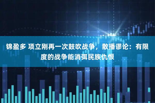 锦盈多 项立刚再一次鼓吹战争，散播谬论：有限度的战争能消弭民族仇恨
