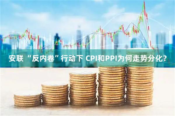 安联 “反内卷”行动下 CPI和PPI为何走势分化？