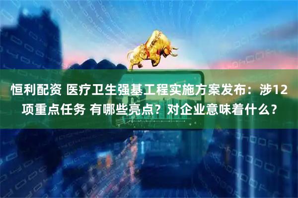 恒利配资 医疗卫生强基工程实施方案发布：涉12项重点任务 有哪些亮点？对企业意味着什么？