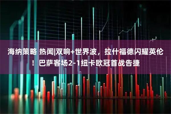 海纳策略 热闻|双响+世界波，拉什福德闪耀英伦！巴萨客场2-1纽卡欧冠首战告捷