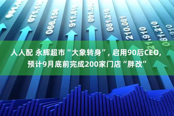 人人配 永辉超市“大象转身”, 启用90后CEO, 预计9月底前完成200家门店“胖改”
