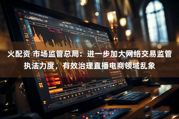 火配资 市场监管总局：进一步加大网络交易监管执法力度，有效治理直播电商领域乱象