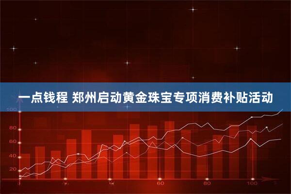 一点钱程 郑州启动黄金珠宝专项消费补贴活动